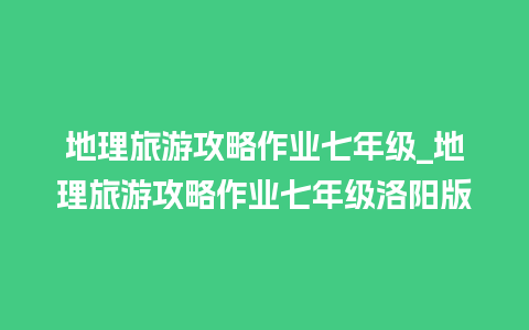 地理旅游攻略作业七年级_地理旅游攻略作业七年级洛阳版