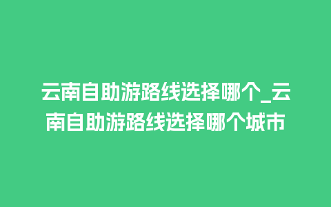 云南自助游路线选择哪个_云南自助游路线选择哪个城市