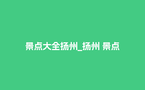 景点大全扬州_扬州 景点