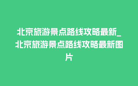 北京旅游景点路线攻略最新_北京旅游景点路线攻略最新图片