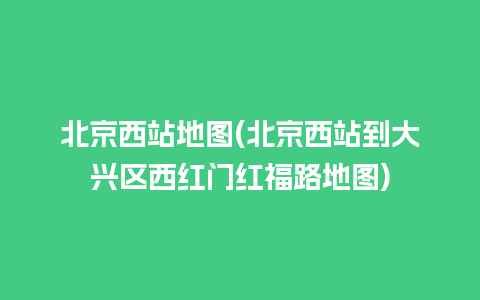 北京西站地图(北京西站到大兴区西红门红福路地图)