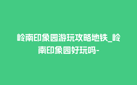 岭南印象园游玩攻略地铁_岭南印象园好玩吗-