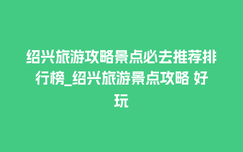 绍兴旅游攻略景点必去推荐排行榜_绍兴旅游景点攻略 好玩