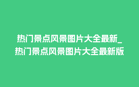 热门景点风景图片大全最新_热门景点风景图片大全最新版