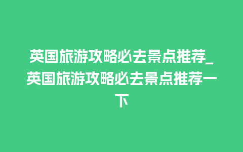 英国旅游攻略必去景点推荐_英国旅游攻略必去景点推荐一下