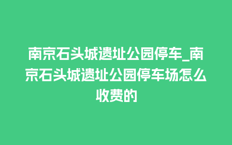 南京石头城遗址公园停车_南京石头城遗址公园停车场怎么收费的