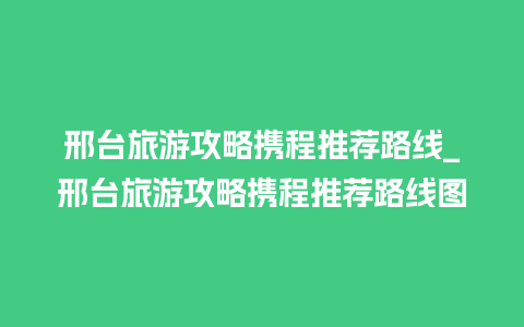 邢台旅游攻略携程推荐路线_邢台旅游攻略携程推荐路线图