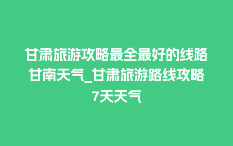 甘肃旅游攻略最全最好的线路甘南天气_甘肃旅游路线攻略7天天气