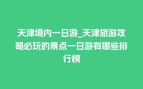 天津境内一日游_天津旅游攻略必玩的景点一日游有哪些排行榜