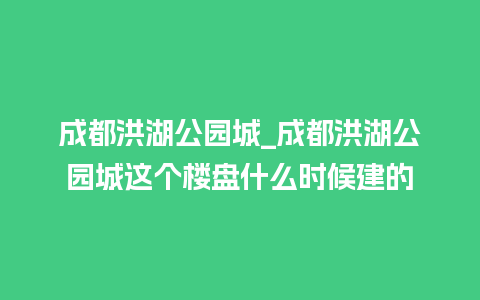 成都洪湖公园城_成都洪湖公园城这个楼盘什么时候建的