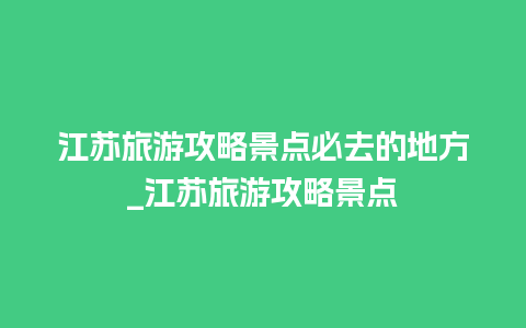 江苏旅游攻略景点必去的地方_江苏旅游攻略景点