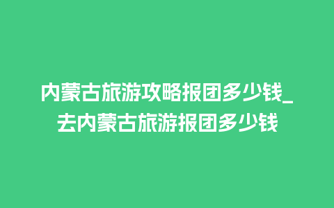 内蒙古旅游攻略报团多少钱_去内蒙古旅游报团多少钱