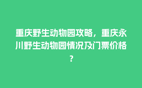 重庆野生动物园攻略，重庆永川野生动物园情况及门票价格？