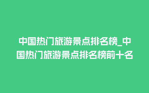 中国热门旅游景点排名榜_中国热门旅游景点排名榜前十名