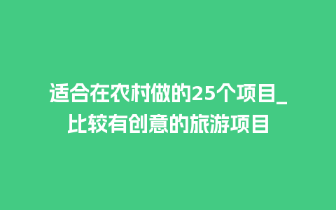 适合在农村做的25个项目_比较有创意的旅游项目