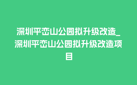 深圳平峦山公园拟升级改造_深圳平峦山公园拟升级改造项目