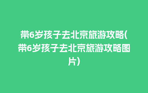 带6岁孩子去北京旅游攻略(带6岁孩子去北京旅游攻略图片)