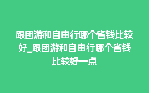 跟团游和自由行哪个省钱比较好_跟团游和自由行哪个省钱比较好一点