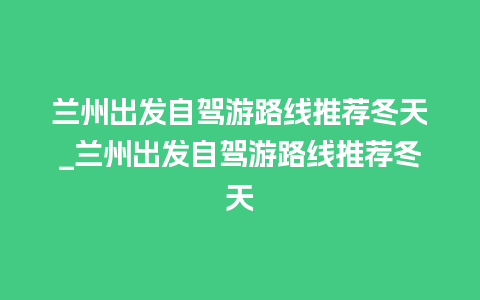 兰州出发自驾游路线推荐冬天_兰州出发自驾游路线推荐冬天