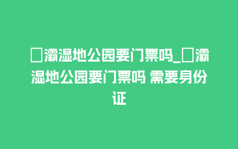 浐灞湿地公园要门票吗_浐灞湿地公园要门票吗 需要身份证