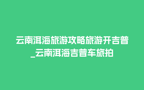 云南洱海旅游攻略旅游开吉普_云南洱海吉普车旅拍