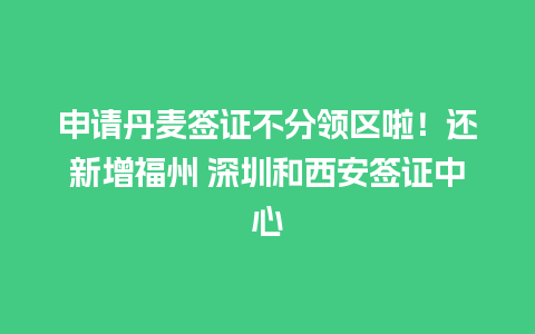 申请丹麦签证不分领区啦！还新增福州 深圳和西安签证中心