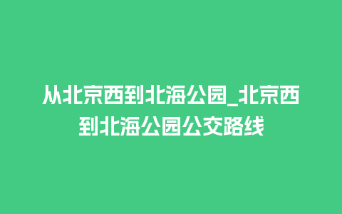 从北京西到北海公园_北京西到北海公园公交路线