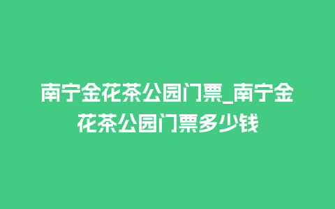 南宁金花茶公园门票_南宁金花茶公园门票多少钱