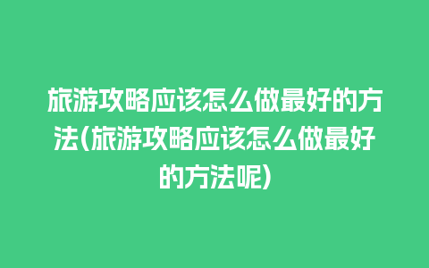 旅游攻略应该怎么做最好的方法(旅游攻略应该怎么做最好的方法呢)