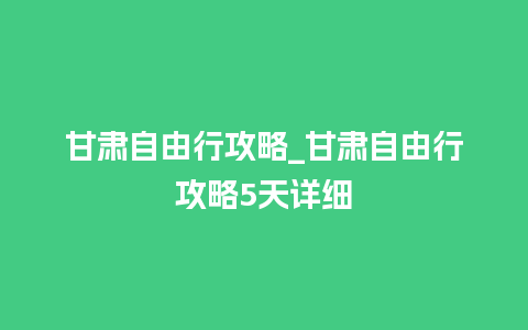 甘肃自由行攻略_甘肃自由行攻略5天详细