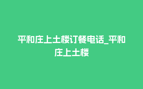 平和庄上土楼订餐电话_平和庄上土楼