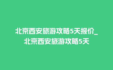 北京西安旅游攻略5天报价_北京西安旅游攻略5天