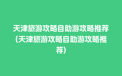 天津旅游攻略自助游攻略推荐(天津旅游攻略自助游攻略推荐)