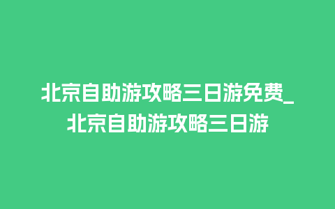 北京自助游攻略三日游免费_北京自助游攻略三日游