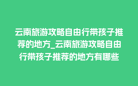 云南旅游攻略自由行带孩子推荐的地方_云南旅游攻略自由行带孩子推荐的地方有哪些