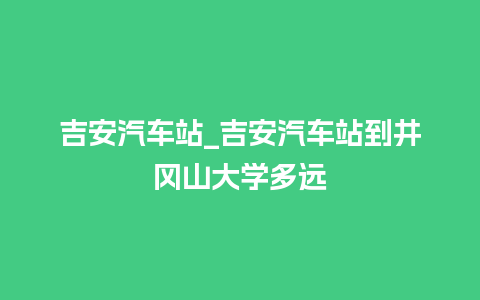 吉安汽车站_吉安汽车站到井冈山大学多远