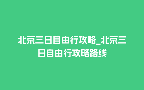 北京三日自由行攻略_北京三日自由行攻略路线