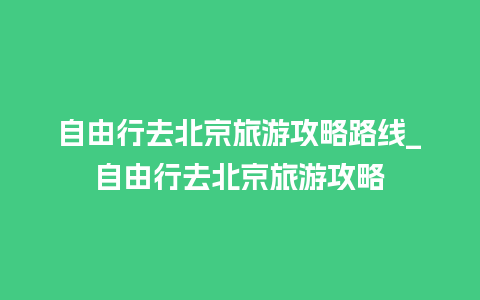 自由行去北京旅游攻略路线_自由行去北京旅游攻略