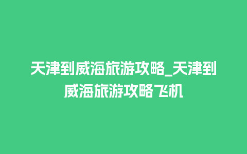 天津到威海旅游攻略_天津到威海旅游攻略飞机