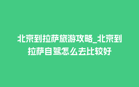 北京到拉萨旅游攻略_北京到拉萨自驾怎么去比较好