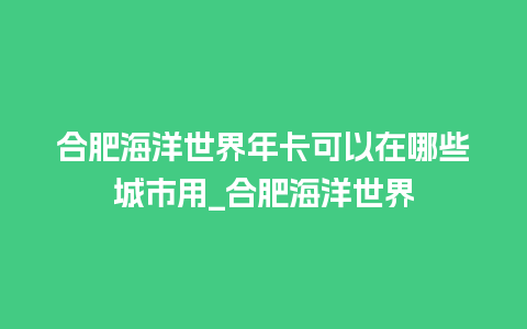 合肥海洋世界年卡可以在哪些城市用_合肥海洋世界