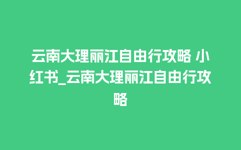 云南大理丽江自由行攻略 小红书_云南大理丽江自由行攻略