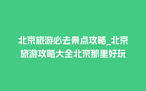 北京旅游必去景点攻略_北京旅游攻略大全北京那里好玩