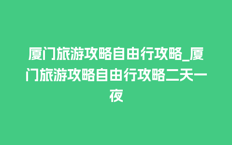 厦门旅游攻略自由行攻略_厦门旅游攻略自由行攻略二天一夜