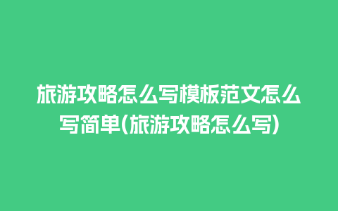 旅游攻略怎么写模板范文怎么写简单(旅游攻略怎么写)