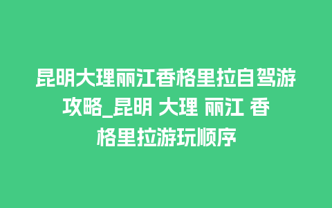 昆明大理丽江香格里拉自驾游攻略_昆明 大理 丽江 香格里拉游玩顺序