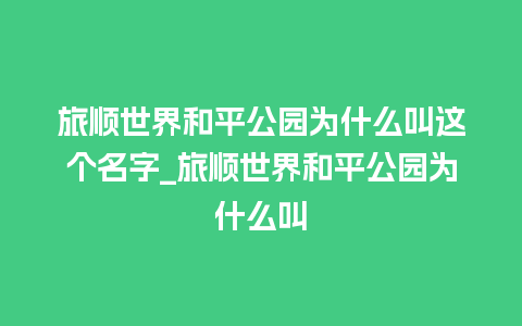 旅顺世界和平公园为什么叫这个名字_旅顺世界和平公园为什么叫