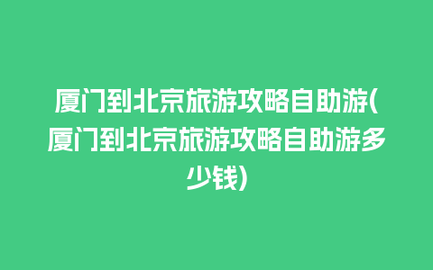 厦门到北京旅游攻略自助游(厦门到北京旅游攻略自助游多少钱)