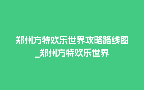 郑州方特欢乐世界攻略路线图_郑州方特欢乐世界