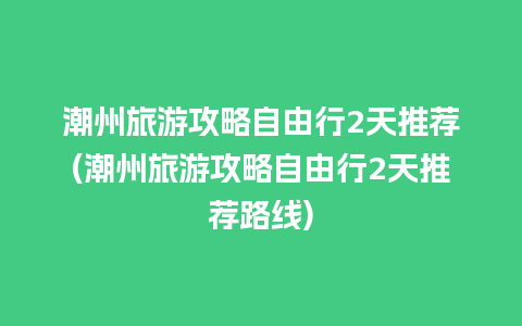 潮州旅游攻略自由行2天推荐(潮州旅游攻略自由行2天推荐路线)